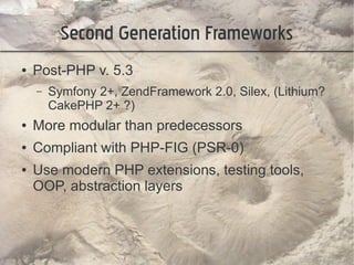Second Generation Frameworks
●   Post-PHP v. 5.3
    –   Symfony 2+, ZendFramework 2.0, Silex, (Lithium?
        CakePHP 2+ ?)
●   More modular than predecessors
●   Compliant with PHP-FIG (PSR-0)
●   Use modern PHP extensions, testing tools,
    OOP, abstraction layers
 