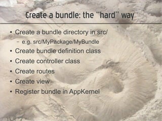 Create a bundle: the “hard” way
●   Create a bundle directory in src/
    –   e.g. src/MyPackage/MyBundle
●   Create bundle definition class
●   Create controller class
●   Create routes
●   Create view
●   Register bundle in AppKernel
 