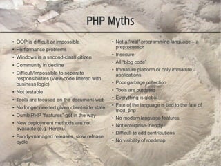PHP Myths
●   OOP is difficult or impossible              ●   Not a “real” programming language – a
                                                    preprocessor
●   Performance problems
                                                ●   Insecure
●   Windows is a second-class citizen
                                                ●   All “blog code”
●   Community in decline
                                                ●   Immature platform or only immature
●   Difficult/Impossible to separate                applications
    responsibilities (view-code littered with
    business logic)
                                                ●   Poor garbage collection
●   Not testable
                                                ●   Tools are outdated
●   Tools are focused on the document-web
                                                ●   Everything is global
                                                ●   Fate of the language is tied to the fate of
●   No longer needed given client-side state
                                                    mod_php
●   Dumb PHP “features” get in the way          ●   No modern language features
●   New deployment methods are not              ●   Not enterprise-friendly
    available (e.g. Heroku)
                                                ●   Difficult to add contributions
●   Poorly-managed releases, slow release
    cycle
                                                ●   No visibility of roadmap
 
