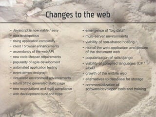 Changes to the web
●   Javascript is now viable / sexy         ●   emergence of “big data”
●   ajax is ubiquitous                      ●   multi-server environments
●   rising application complexity           ●   viability of non-shared hosting
●   client / browser enhancements           ●
                                                rise of the web application and decline
●   ascendancy of the web API                   of the document web
●   new code lifespan requirements          ●   popularization of rails/django
●   popularity of agile development         ●   viability of compiled languages (C# /
●   automated application testing               Java)
●   event-driven designs                    ●   growth of the mobile web
●   virtualized environment advancements    ●   alternatives to database for storage
●   return of the generated static page     ●
                                                commercialization of
●   new expectations and legal compliance       software/developer tools and training
●   web development buzz and hype
 