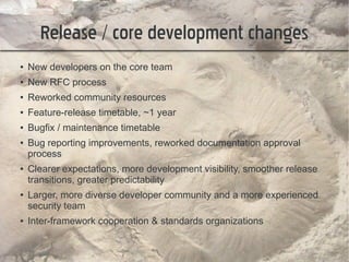 Release / core development changes
●   New developers on the core team
●   New RFC process
●   Reworked community resources
●   Feature-release timetable, ~1 year
●   Bugfix / maintenance timetable
●   Bug reporting improvements, reworked documentation approval
    process
●   Clearer expectations, more development visibility, smoother release
    transitions, greater predictability
●   Larger, more diverse developer community and a more experienced
    security team
●   Inter-framework cooperation & standards organizations
 