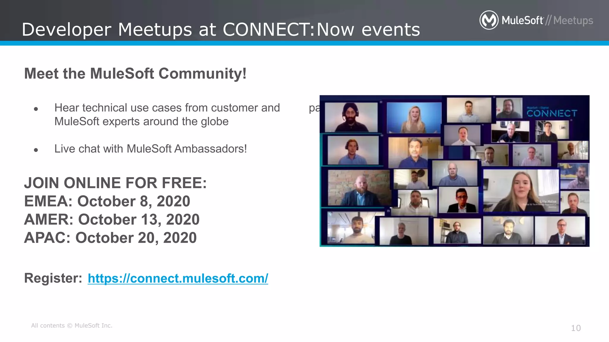 All contents © MuleSoft Inc.
10
Developer Meetups at CONNECT:Now events
Meet the MuleSoft Community!
● Hear technical use cases from customer and partner
MuleSoft experts around the globe
● Live chat with MuleSoft Ambassadors!
JOIN ONLINE FOR FREE:
EMEA: October 8, 2020
AMER: October 13, 2020
APAC: October 20, 2020
Register: https://connect.mulesoft.com/
 