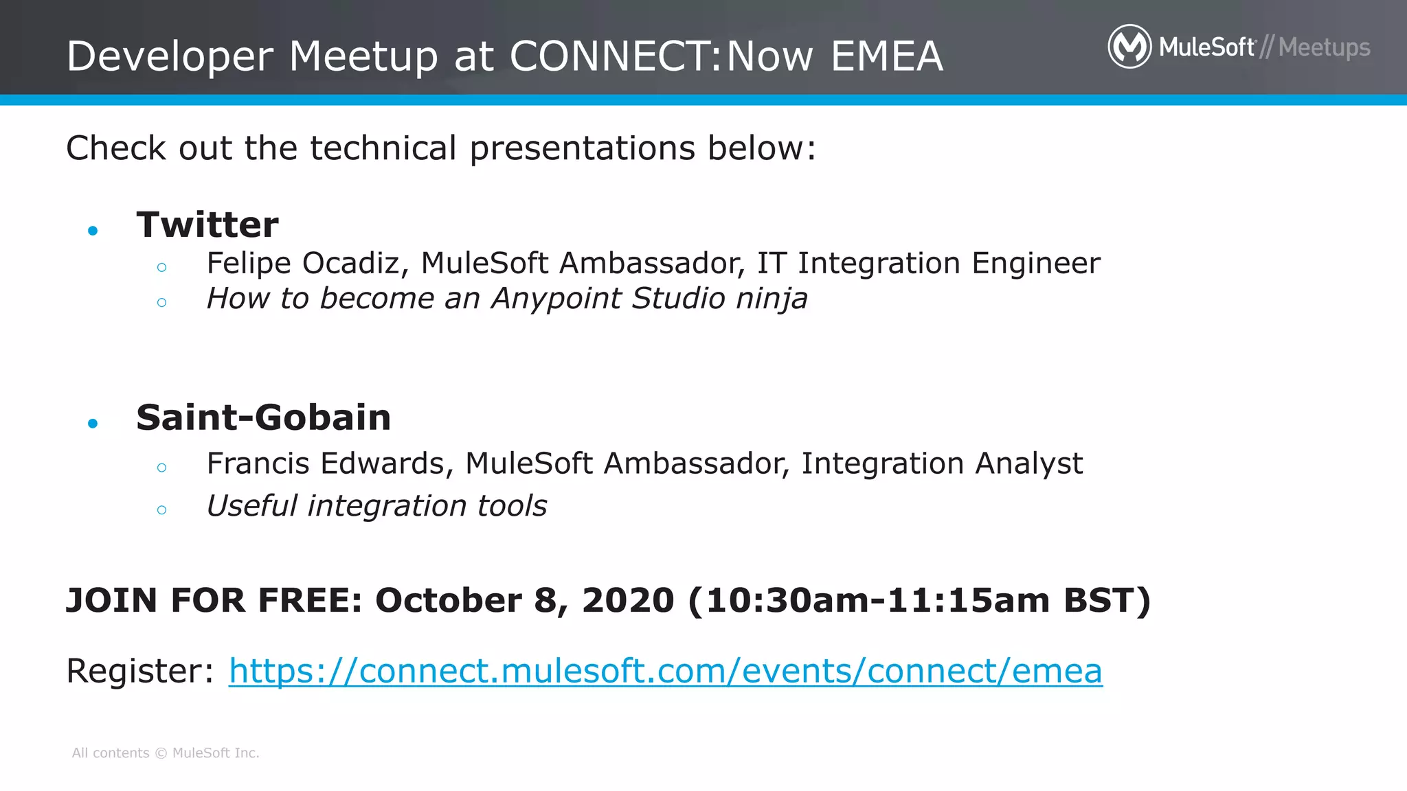 All contents © MuleSoft Inc.
Check out the technical presentations below:
Developer Meetup at CONNECT:Now EMEA
● Twitter
○ Felipe Ocadiz, MuleSoft Ambassador, IT Integration Engineer
○ How to become an Anypoint Studio ninja
● Saint-Gobain
○ Francis Edwards, MuleSoft Ambassador, Integration Analyst
○ Useful integration tools
JOIN FOR FREE: October 8, 2020 (10:30am-11:15am BST)
Register: https://connect.mulesoft.com/events/connect/emea
 