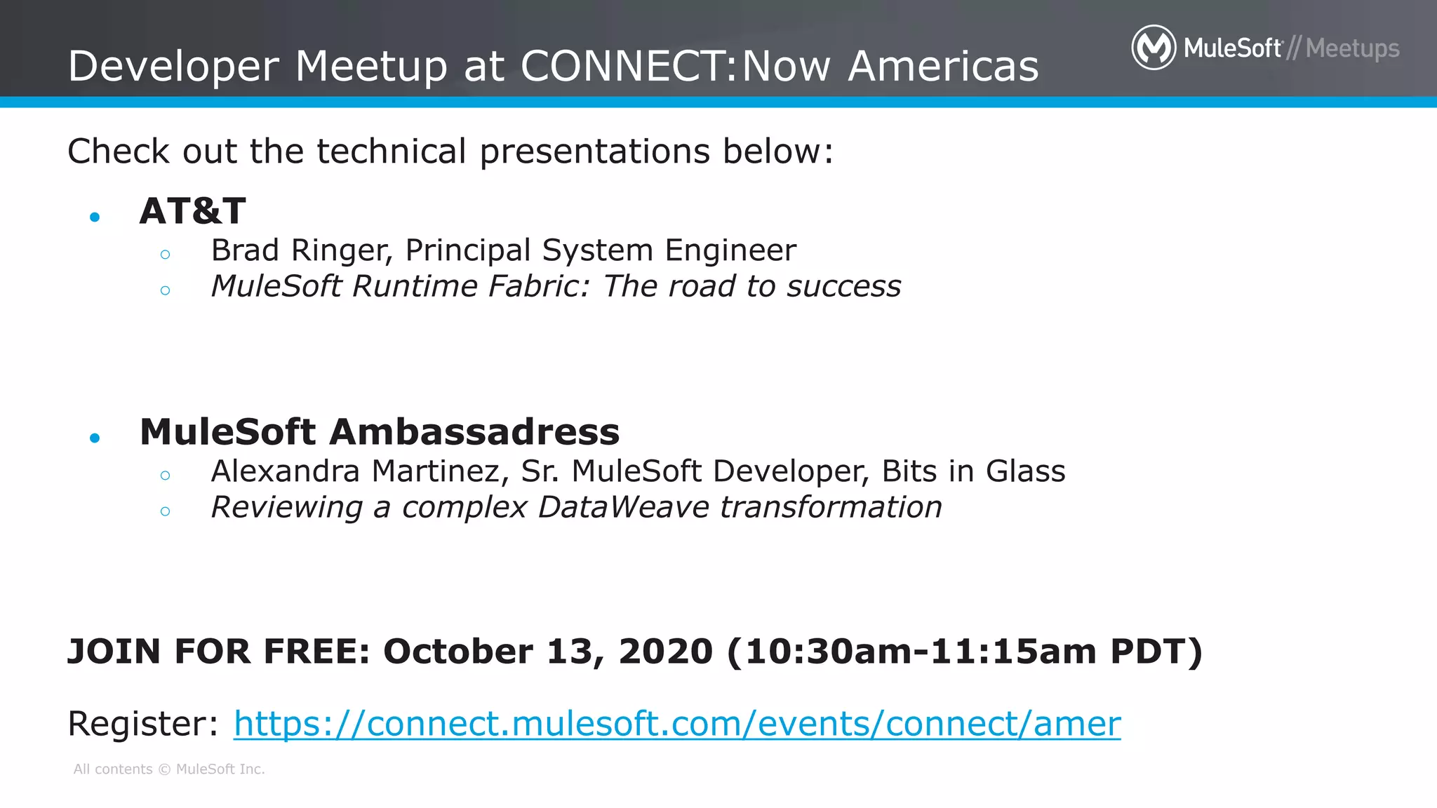 All contents © MuleSoft Inc.
Check out the technical presentations below:
Developer Meetup at CONNECT:Now Americas
● AT&T
○ Brad Ringer, Principal System Engineer
○ MuleSoft Runtime Fabric: The road to success
● MuleSoft Ambassadress
○ Alexandra Martinez, Sr. MuleSoft Developer, Bits in Glass
○ Reviewing a complex DataWeave transformation
JOIN FOR FREE: October 13, 2020 (10:30am-11:15am PDT)
Register: https://connect.mulesoft.com/events/connect/amer
 