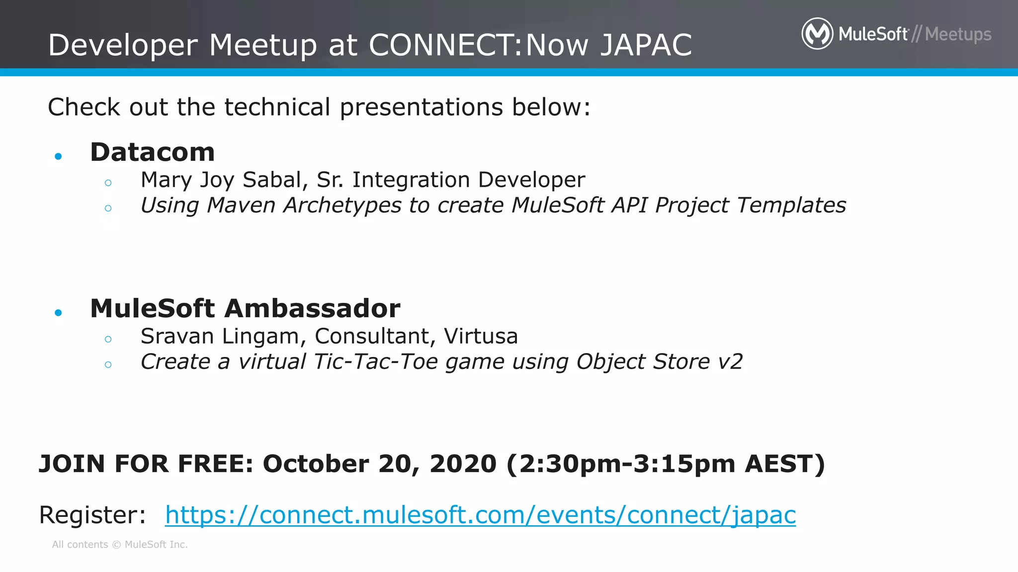 All contents © MuleSoft Inc.
Check out the technical presentations below:
Developer Meetup at CONNECT:Now JAPAC
● Datacom
○ Mary Joy Sabal, Sr. Integration Developer
○ Using Maven Archetypes to create MuleSoft API Project Templates
● MuleSoft Ambassador
○ Sravan Lingam, Consultant, Virtusa
○ Create a virtual Tic-Tac-Toe game using Object Store v2
JOIN FOR FREE: October 20, 2020 (2:30pm-3:15pm AEST)
Register: https://connect.mulesoft.com/events/connect/japac
 