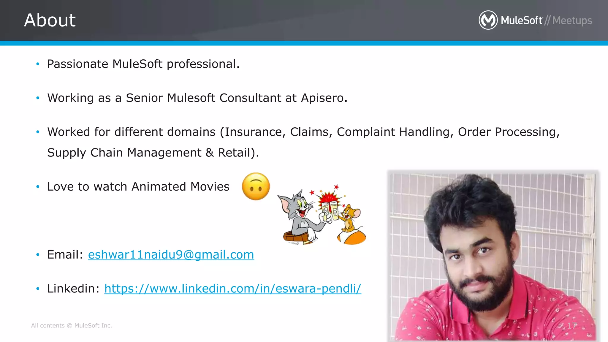 All contents © MuleSoft Inc.
About
17
• Passionate MuleSoft professional.
• Working as a Senior Mulesoft Consultant at Apisero.
• Worked for different domains (Insurance, Claims, Complaint Handling, Order Processing,
Supply Chain Management & Retail).
• Love to watch Animated Movies
• Email: eshwar11naidu9@gmail.com
• Linkedin: https://www.linkedin.com/in/eswara-pendli/
 