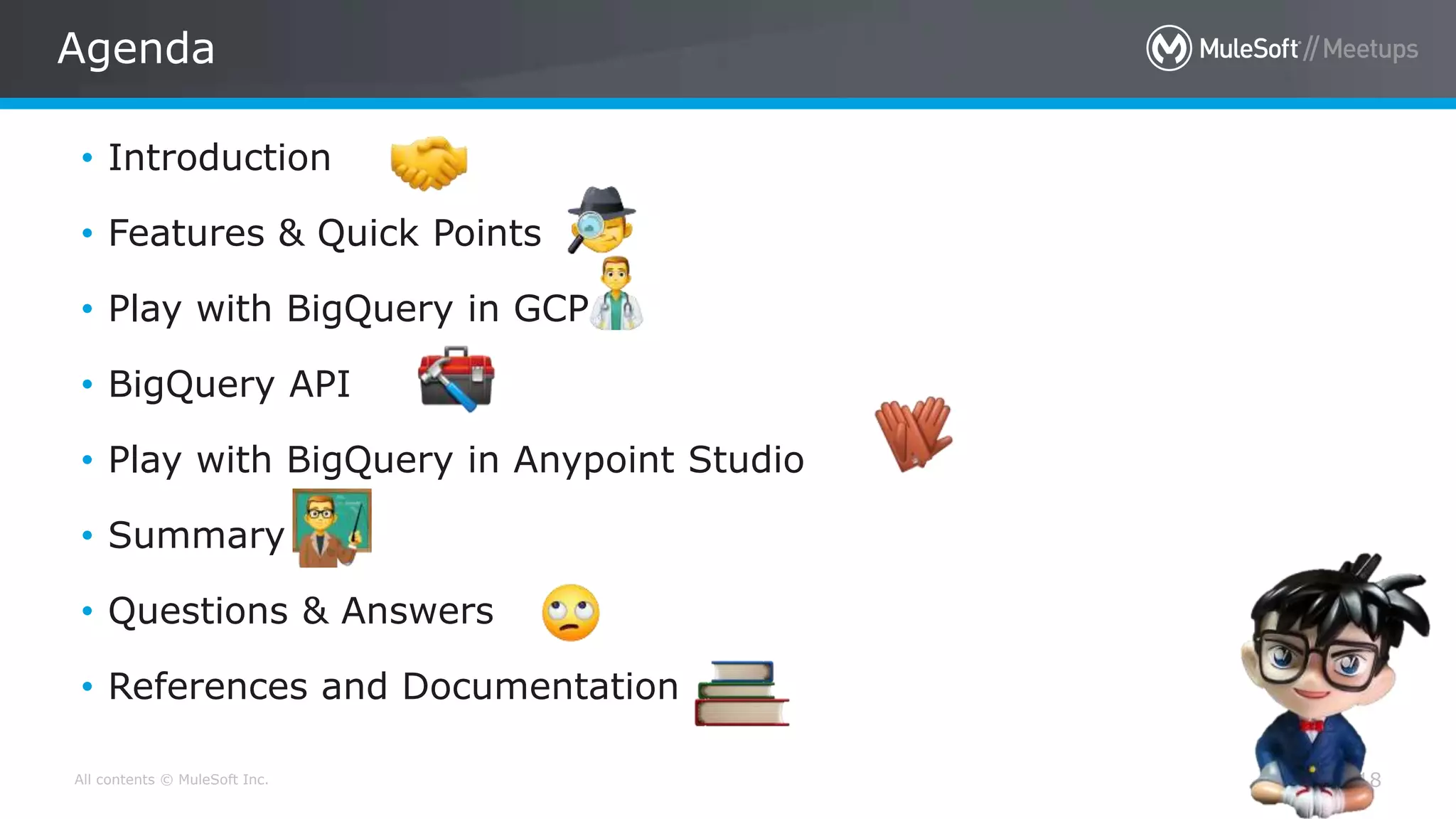 All contents © MuleSoft Inc.
Agenda
18
• Introduction
• Features & Quick Points
• Play with BigQuery in GCP
• BigQuery API
• Play with BigQuery in Anypoint Studio
• Summary
• Questions & Answers
• References and Documentation
 
