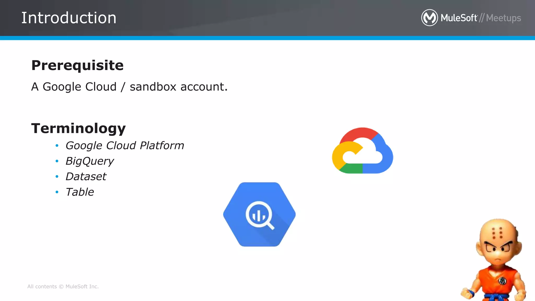 All contents © MuleSoft Inc. 19
Prerequisite
A Google Cloud / sandbox account.
Terminology
• Google Cloud Platform
• BigQuery
• Dataset
• Table
Introduction
 