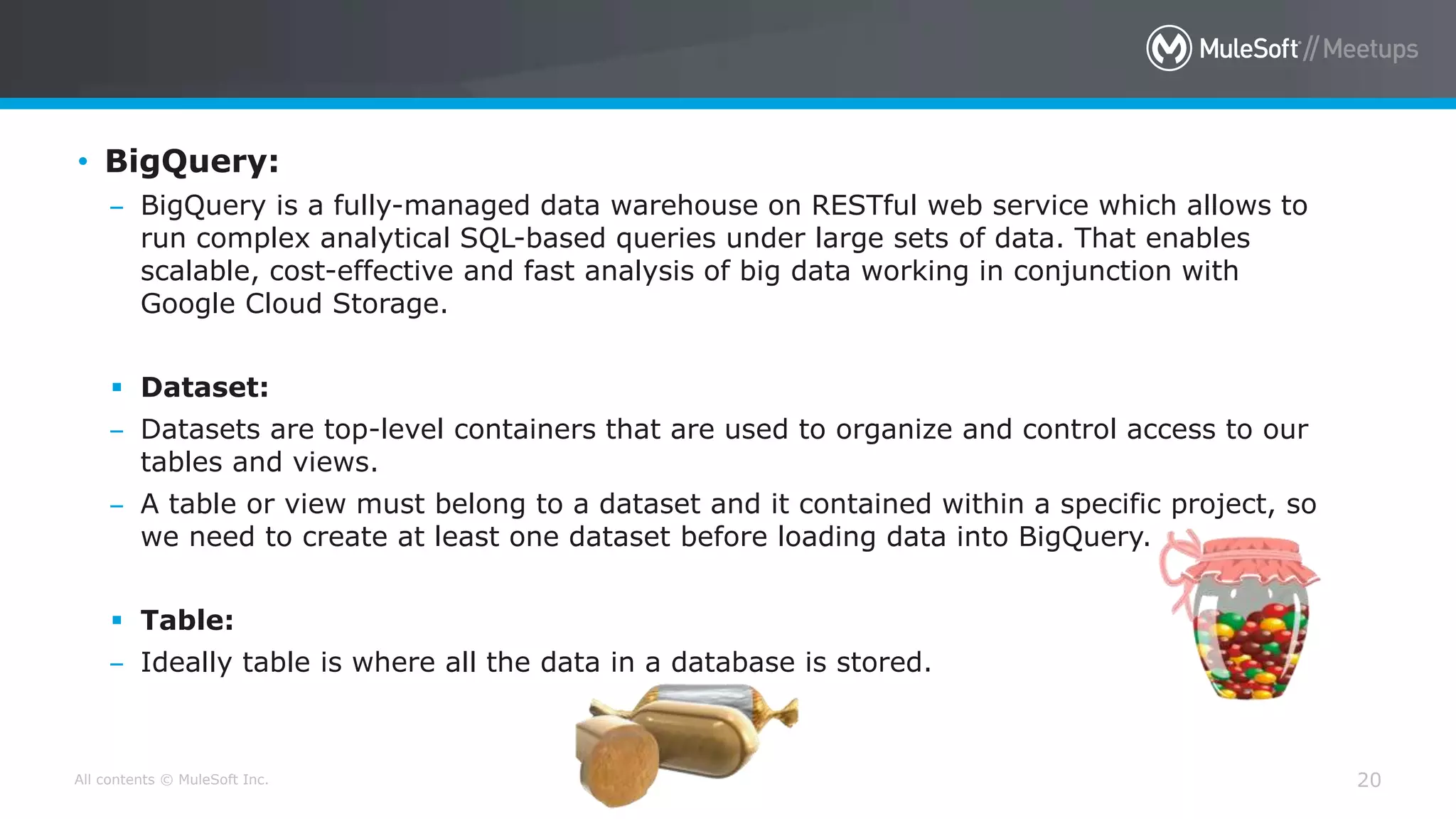 All contents © MuleSoft Inc. 20
• BigQuery:
– BigQuery is a fully-managed data warehouse on RESTful web service which allows to
run complex analytical SQL-based queries under large sets of data. That enables
scalable, cost-effective and fast analysis of big data working in conjunction with
Google Cloud Storage.
 Dataset:
– Datasets are top-level containers that are used to organize and control access to our
tables and views.
– A table or view must belong to a dataset and it contained within a specific project, so
we need to create at least one dataset before loading data into BigQuery.
 Table:
– Ideally table is where all the data in a database is stored.
 