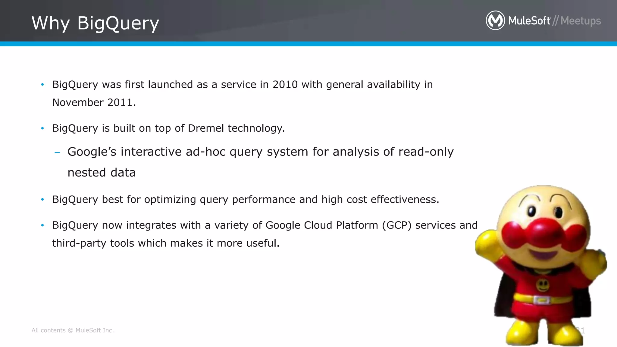 All contents © MuleSoft Inc.
Why BigQuery
21
• BigQuery was first launched as a service in 2010 with general availability in
November 2011.
• BigQuery is built on top of Dremel technology.
– Google’s interactive ad-hoc query system for analysis of read-only
nested data
• BigQuery best for optimizing query performance and high cost effectiveness.
• BigQuery now integrates with a variety of Google Cloud Platform (GCP) services and
third-party tools which makes it more useful.
 