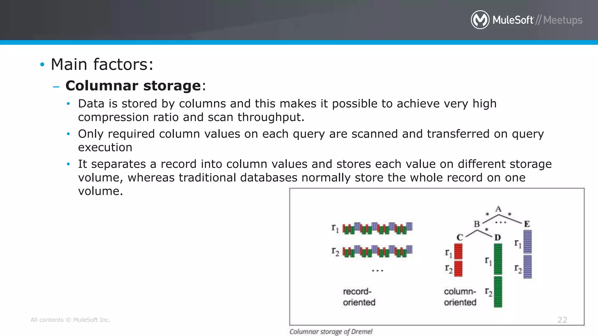 All contents © MuleSoft Inc. 22
• Main factors:
– Columnar storage:
• Data is stored by columns and this makes it possible to achieve very high
compression ratio and scan throughput.
• Only required column values on each query are scanned and transferred on query
execution
• It separates a record into column values and stores each value on different storage
volume, whereas traditional databases normally store the whole record on one
volume.
 