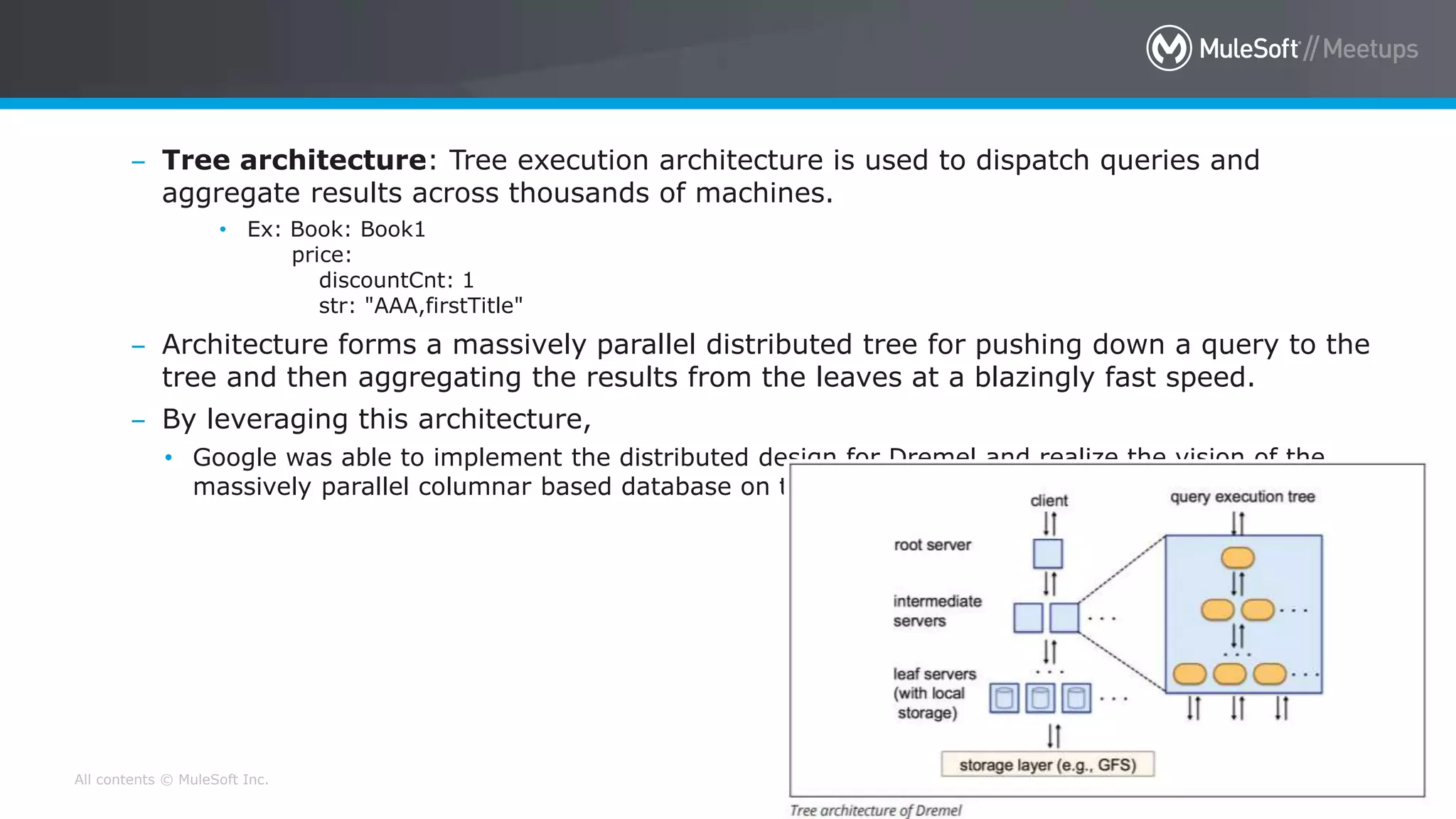 All contents © MuleSoft Inc. 23
– Tree architecture: Tree execution architecture is used to dispatch queries and
aggregate results across thousands of machines.
• Ex: Book: Book1
price:
discountCnt: 1
str: "AAA,firstTitle"
– Architecture forms a massively parallel distributed tree for pushing down a query to the
tree and then aggregating the results from the leaves at a blazingly fast speed.
– By leveraging this architecture,
• Google was able to implement the distributed design for Dremel and realize the vision of the
massively parallel columnar based database on the cloud platform.
 