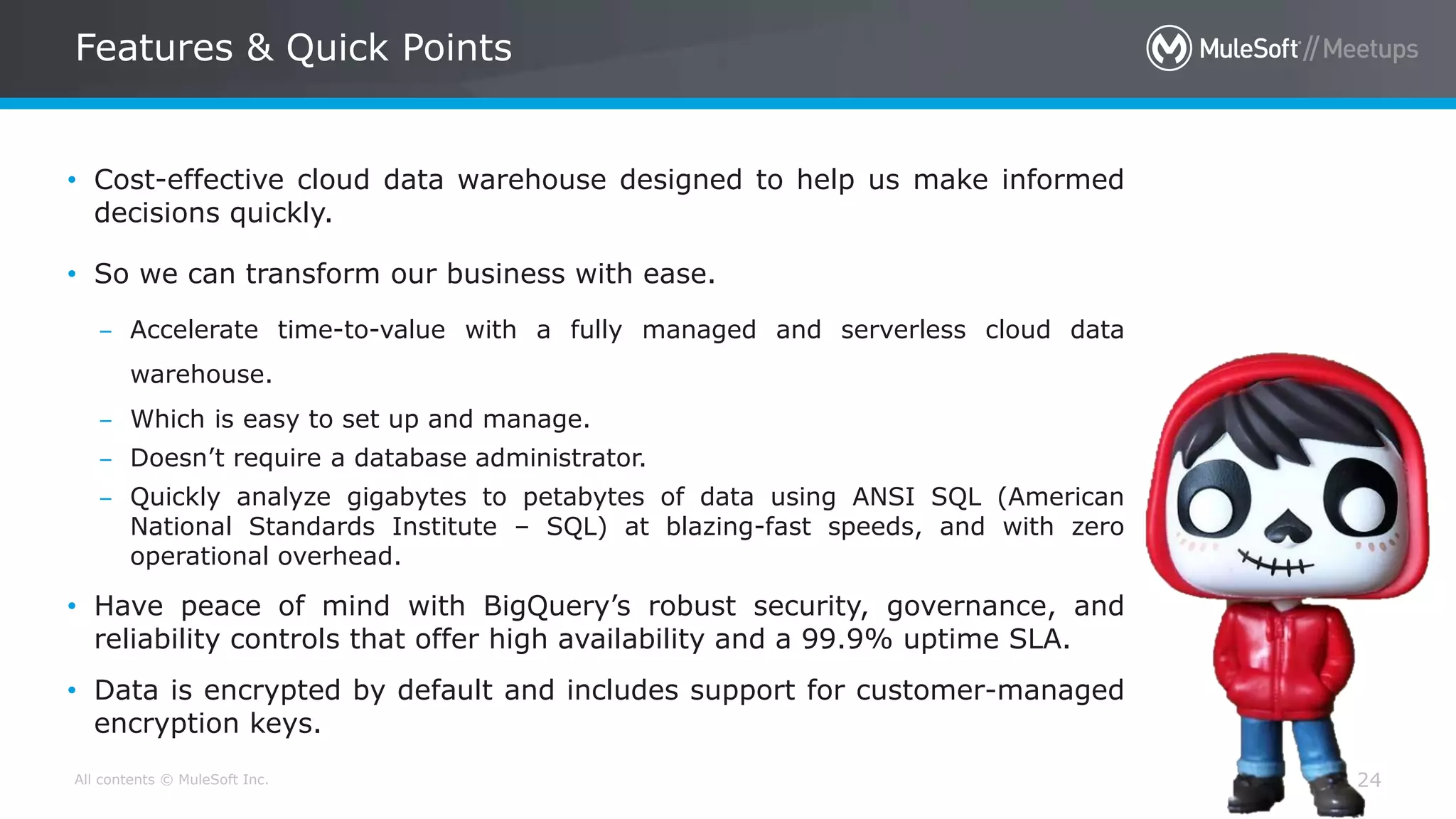 All contents © MuleSoft Inc. 24
• Cost-effective cloud data warehouse designed to help us make informed
decisions quickly.
• So we can transform our business with ease.
– Accelerate time-to-value with a fully managed and serverless cloud data
warehouse.
– Which is easy to set up and manage.
– Doesn’t require a database administrator.
– Quickly analyze gigabytes to petabytes of data using ANSI SQL (American
National Standards Institute – SQL) at blazing-fast speeds, and with zero
operational overhead.
• Have peace of mind with BigQuery’s robust security, governance, and
reliability controls that offer high availability and a 99.9% uptime SLA.
• Data is encrypted by default and includes support for customer-managed
encryption keys.
Features & Quick Points
 