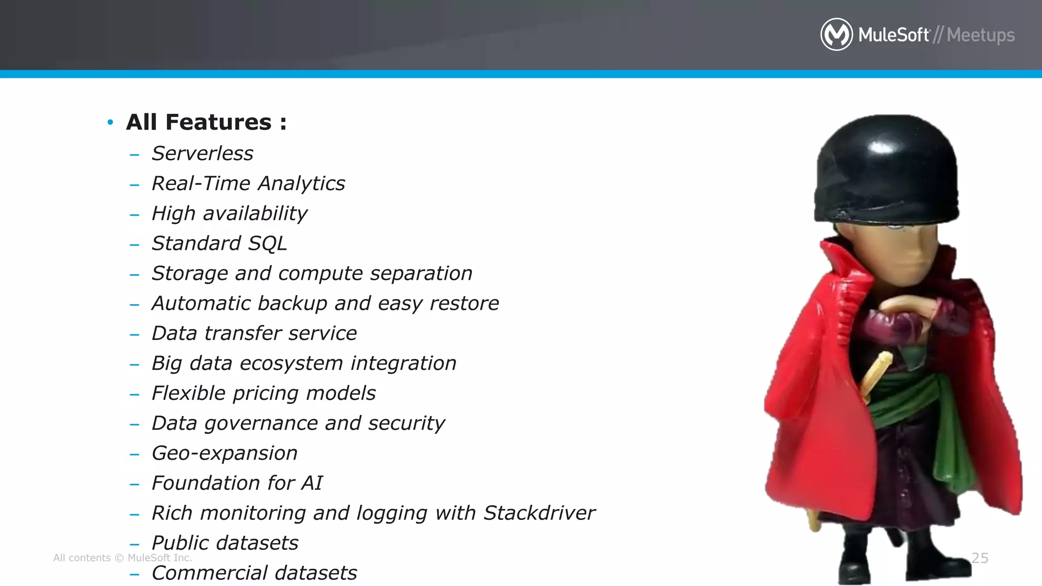 All contents © MuleSoft Inc. 25
• All Features :
– Serverless
– Real-Time Analytics
– High availability
– Standard SQL
– Storage and compute separation
– Automatic backup and easy restore
– Data transfer service
– Big data ecosystem integration
– Flexible pricing models
– Data governance and security
– Geo-expansion
– Foundation for AI
– Rich monitoring and logging with Stackdriver
– Public datasets
– Commercial datasets
 