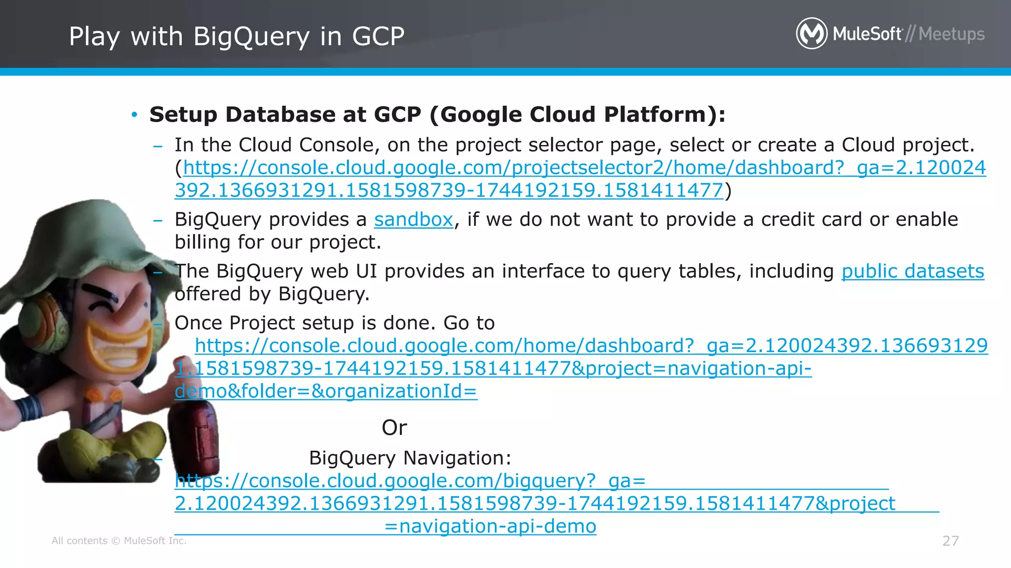 All contents © MuleSoft Inc. 27
• Setup Database at GCP (Google Cloud Platform):
– In the Cloud Console, on the project selector page, select or create a Cloud project.
(https://console.cloud.google.com/projectselector2/home/dashboard?_ga=2.120024
392.1366931291.1581598739-1744192159.1581411477)
– BigQuery provides a sandbox, if we do not want to provide a credit card or enable
billing for our project.
– The BigQuery web UI provides an interface to query tables, including public datasets
offered by BigQuery.
– Once Project setup is done. Go to
https://console.cloud.google.com/home/dashboard?_ga=2.120024392.136693129
1.1581598739-1744192159.1581411477&project=navigation-api-
demo&folder=&organizationId=
Or
– BigQuery Navigation:
https://console.cloud.google.com/bigquery?_ga=
2.120024392.1366931291.1581598739-1744192159.1581411477&project
=navigation-api-demo
Play with BigQuery in GCP
 
