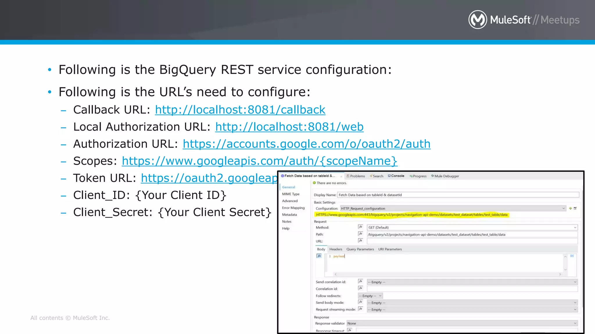 All contents © MuleSoft Inc.
• Following is the BigQuery REST service configuration:
• Following is the URL’s need to configure:
– Callback URL: http://localhost:8081/callback
– Local Authorization URL: http://localhost:8081/web
– Authorization URL: https://accounts.google.com/o/oauth2/auth
– Scopes: https://www.googleapis.com/auth/{scopeName}
– Token URL: https://oauth2.googleapis.com/token
– Client_ID: {Your Client ID}
– Client_Secret: {Your Client Secret}
 