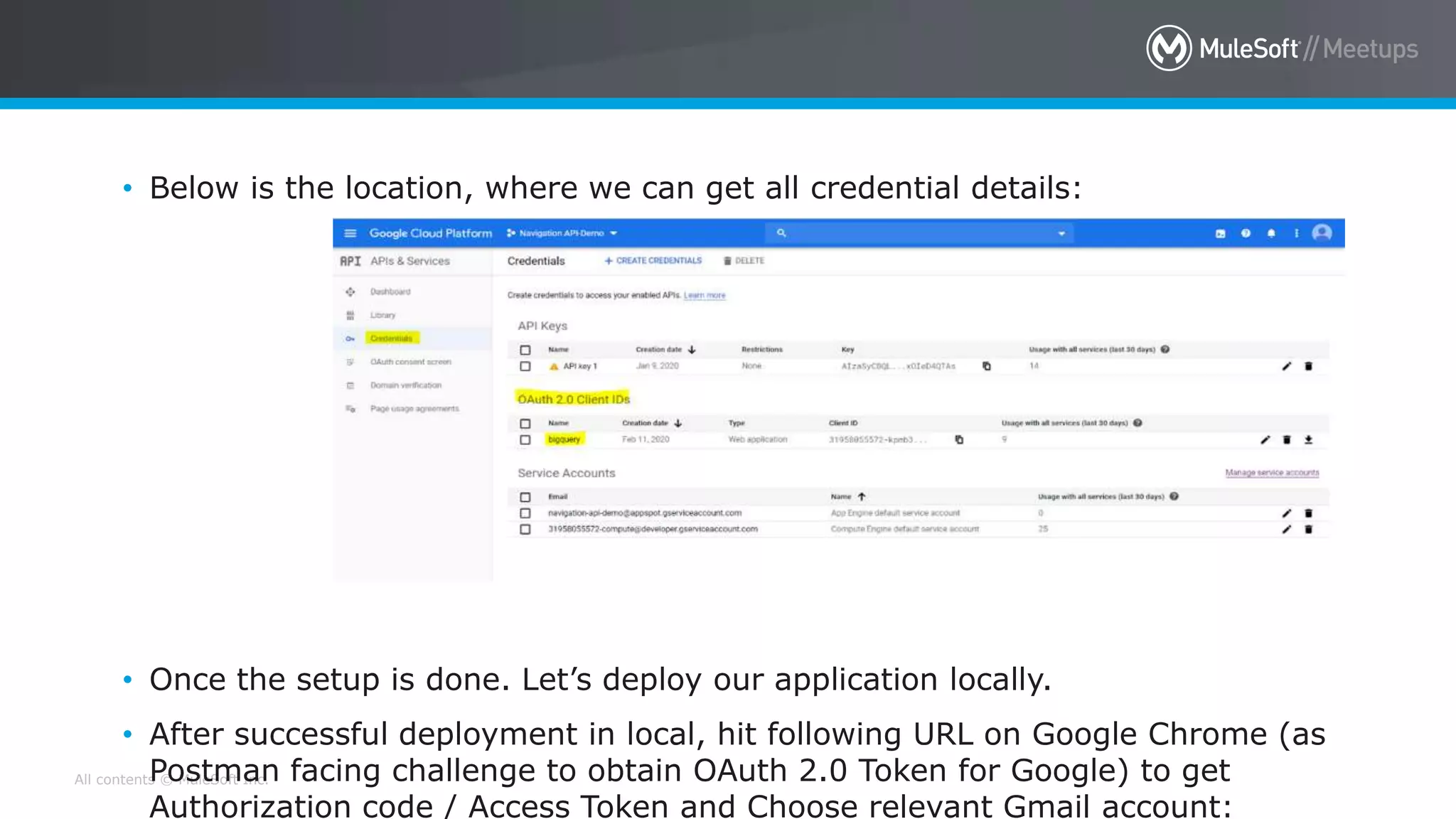 All contents © MuleSoft Inc.
• Below is the location, where we can get all credential details:
• Once the setup is done. Let’s deploy our application locally.
• After successful deployment in local, hit following URL on Google Chrome (as
Postman facing challenge to obtain OAuth 2.0 Token for Google) to get
Authorization code / Access Token and Choose relevant Gmail account:
 