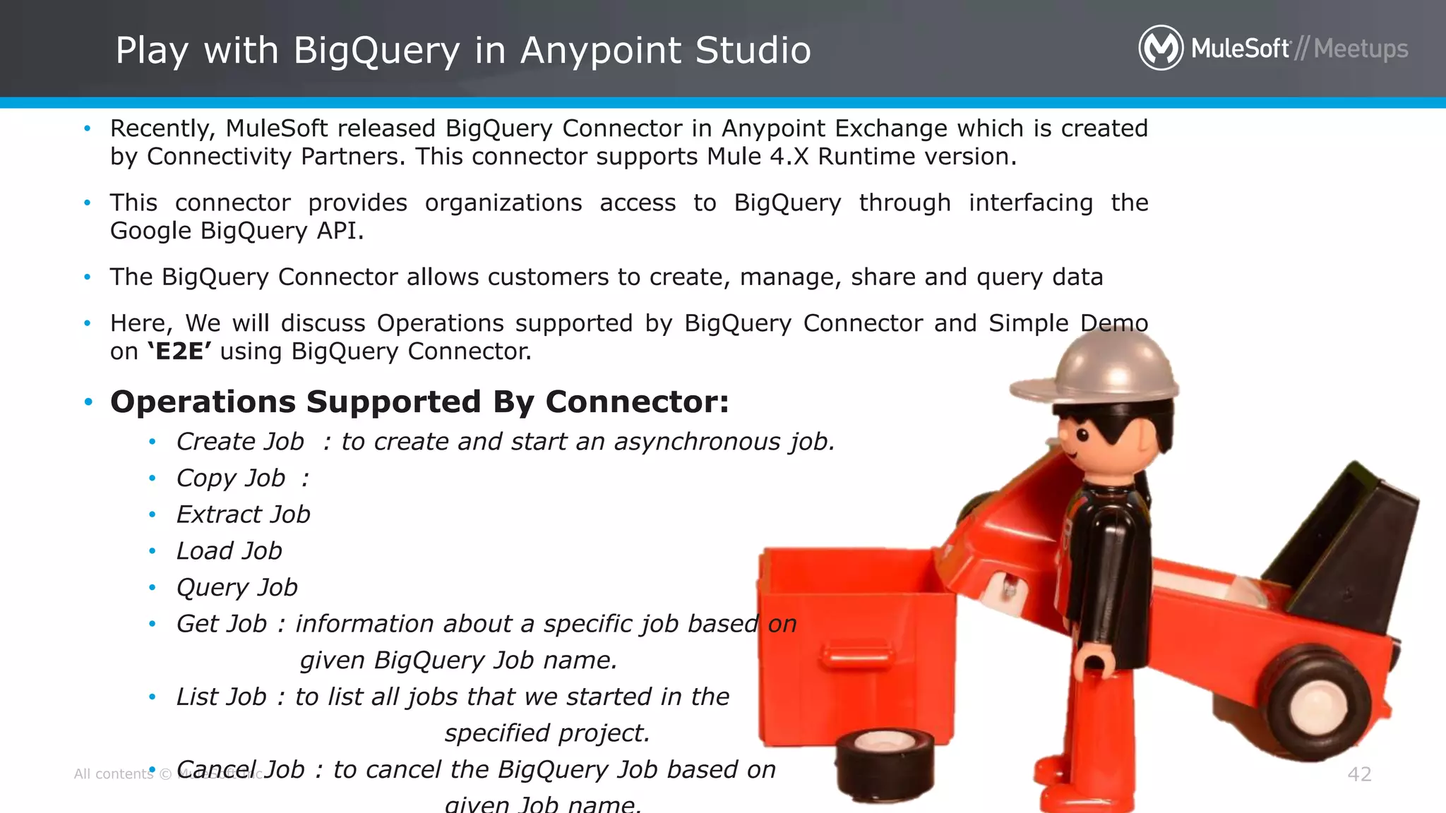 All contents © MuleSoft Inc.
• Recently, MuleSoft released BigQuery Connector in Anypoint Exchange which is created
by Connectivity Partners. This connector supports Mule 4.X Runtime version.
• This connector provides organizations access to BigQuery through interfacing the
Google BigQuery API.
• The BigQuery Connector allows customers to create, manage, share and query data
• Here, We will discuss Operations supported by BigQuery Connector and Simple Demo
on ‘E2E’ using BigQuery Connector.
• Operations Supported By Connector:
• Create Job : to create and start an asynchronous job.
• Copy Job :
• Extract Job
• Load Job
• Query Job
• Get Job : information about a specific job based on
given BigQuery Job name.
• List Job : to list all jobs that we started in the
specified project.
• Cancel Job : to cancel the BigQuery Job based on 42
Play with BigQuery in Anypoint Studio
 