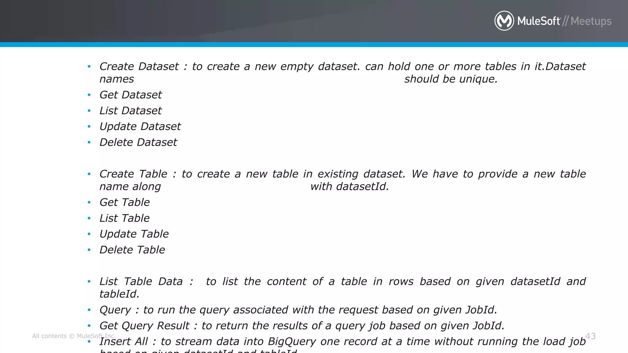 All contents © MuleSoft Inc. 43
• Create Dataset : to create a new empty dataset. can hold one or more tables in it.Dataset
names should be unique.
• Get Dataset
• List Dataset
• Update Dataset
• Delete Dataset
• Create Table : to create a new table in existing dataset. We have to provide a new table
name along with datasetId.
• Get Table
• List Table
• Update Table
• Delete Table
• List Table Data : to list the content of a table in rows based on given datasetId and
tableId.
• Query : to run the query associated with the request based on given JobId.
• Get Query Result : to return the results of a query job based on given JobId.
• Insert All : to stream data into BigQuery one record at a time without running the load job
 