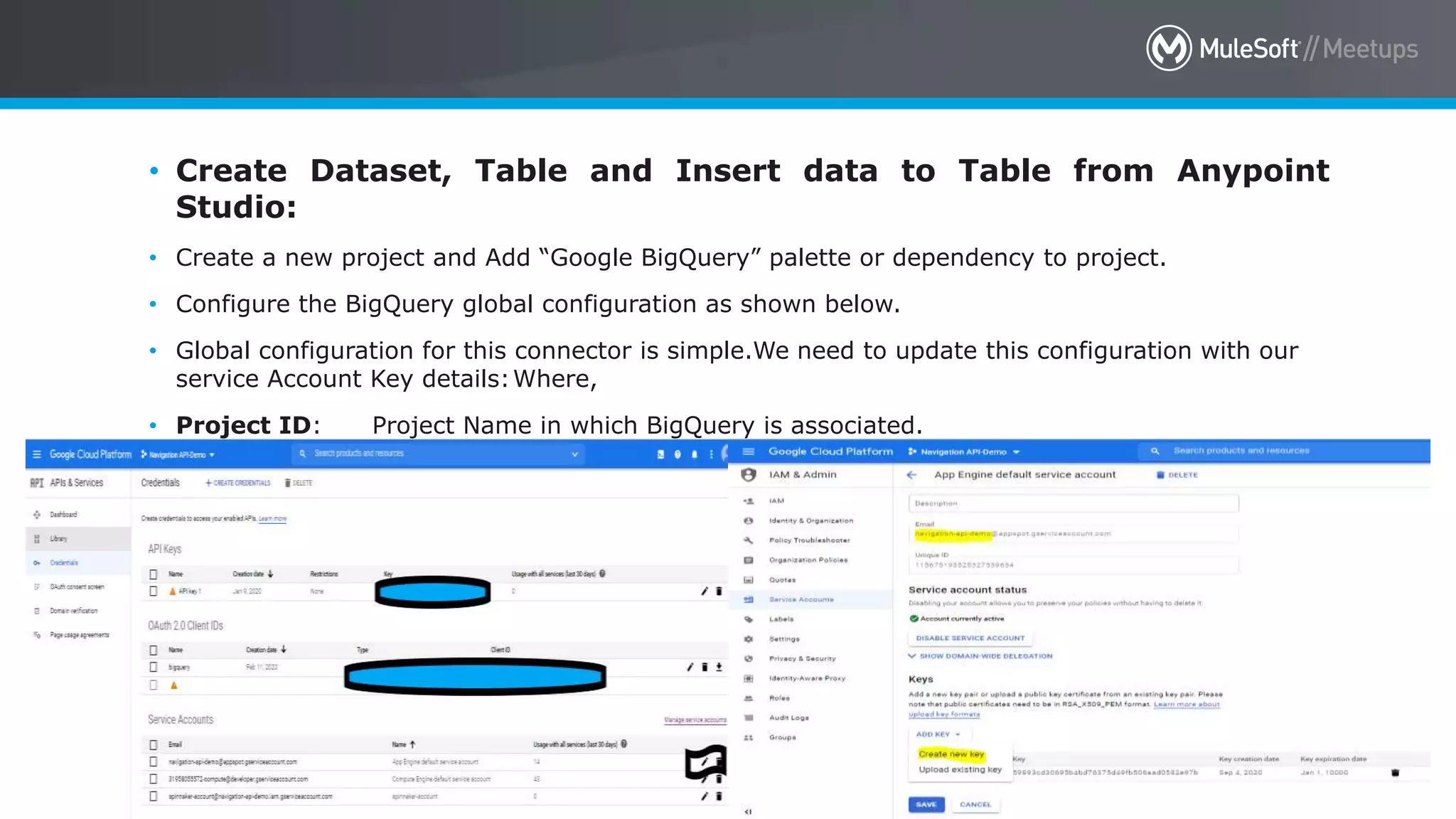 All contents © MuleSoft Inc. 44
• Create Dataset, Table and Insert data to Table from Anypoint
Studio:
• Create a new project and Add “Google BigQuery” palette or dependency to project.
• Configure the BigQuery global configuration as shown below.
• Global configuration for this connector is simple.We need to update this configuration with our
service Account Key details:Where,
• Project ID: Project Name in which BigQuery is associated.
• Service Account Key:Download the JSON file from the Credentials section.
 