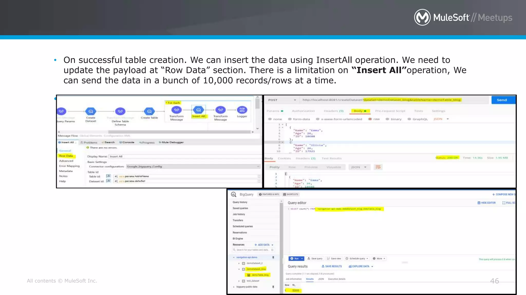 All contents © MuleSoft Inc. 46
• On successful table creation. We can insert the data using InsertAll operation. We need to
update the payload at “Row Data” section. There is a limitation on “Insert All”operation, We
can send the data in a bunch of 10,000 records/rows at a time.
•
 