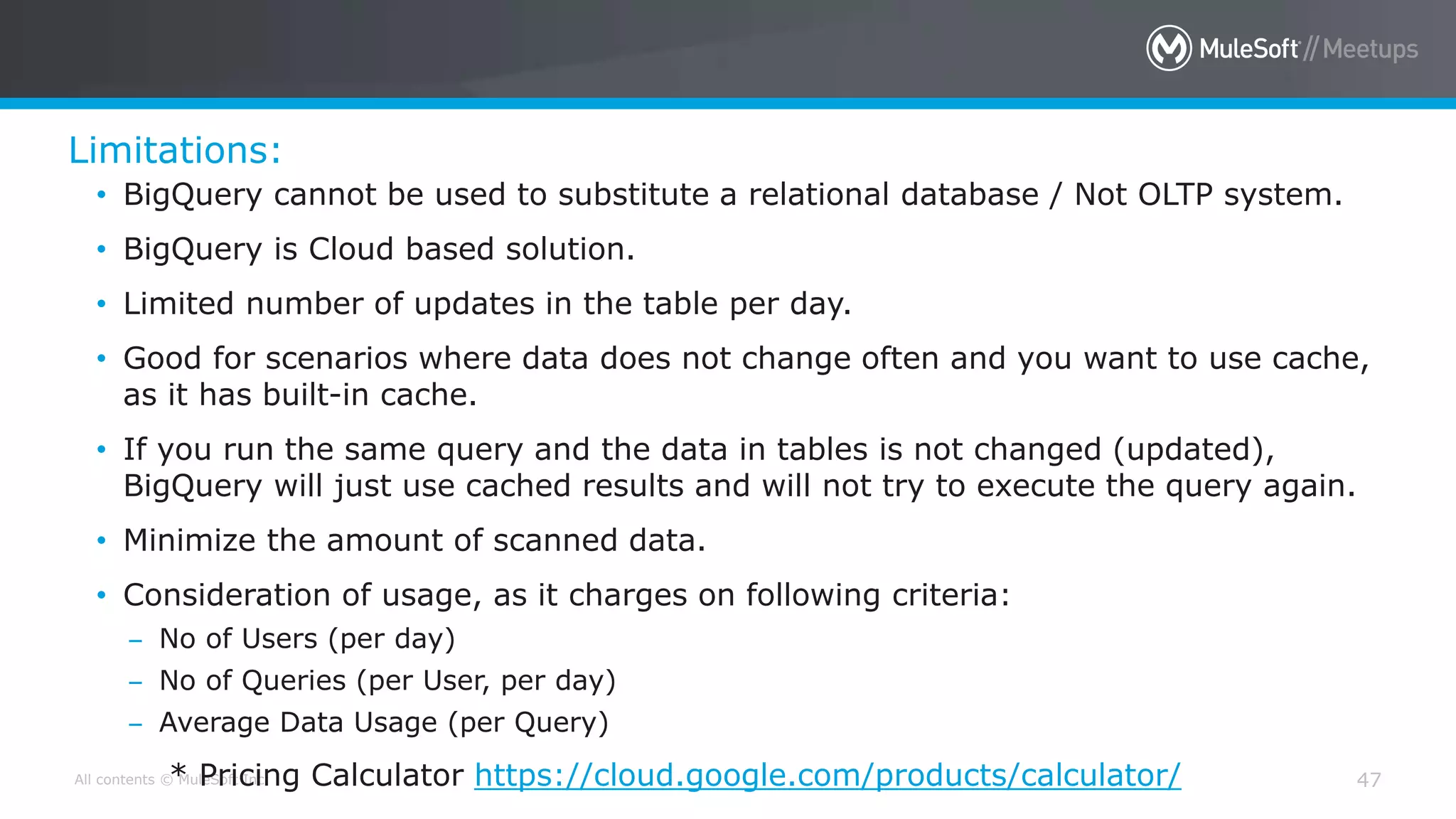All contents © MuleSoft Inc.
Limitations:
47
• BigQuery cannot be used to substitute a relational database / Not OLTP system.
• BigQuery is Cloud based solution.
• Limited number of updates in the table per day.
• Good for scenarios where data does not change often and you want to use cache,
as it has built-in cache.
• If you run the same query and the data in tables is not changed (updated),
BigQuery will just use cached results and will not try to execute the query again.
• Minimize the amount of scanned data.
• Consideration of usage, as it charges on following criteria:
– No of Users (per day)
– No of Queries (per User, per day)
– Average Data Usage (per Query)
* Pricing Calculator https://cloud.google.com/products/calculator/
 