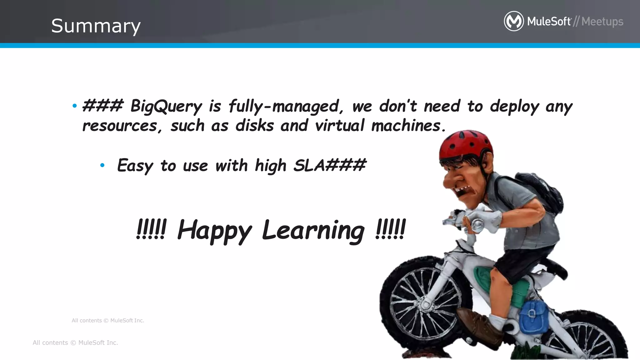 All contents © MuleSoft Inc.
All contents © MuleSoft Inc.
Summary
12
• ### BigQuery is fully-managed, we don’t need to deploy any
resources, such as disks and virtual machines.
• Easy to use with high SLA###
!!!!! Happy Learning !!!!!
 