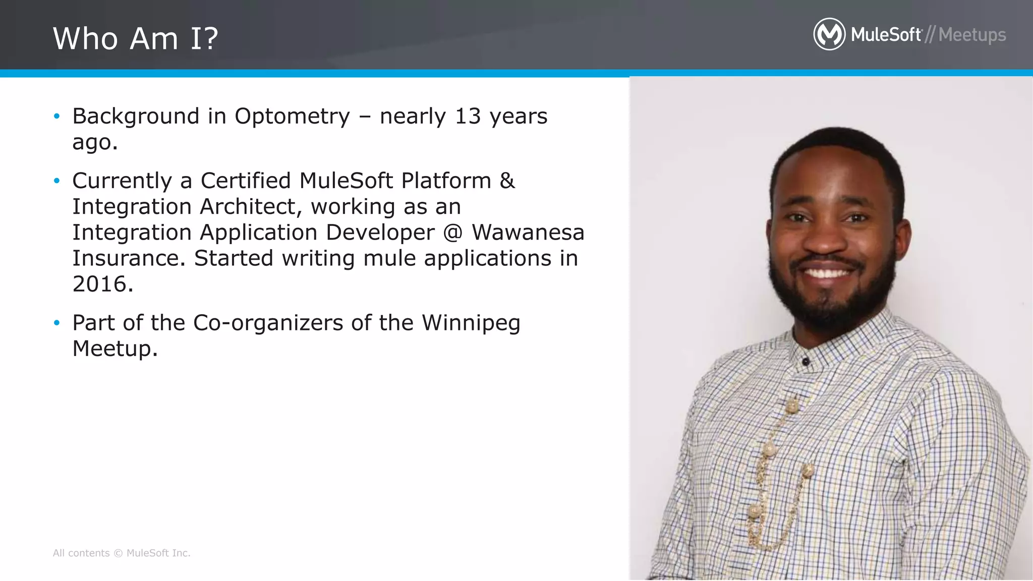 All contents © MuleSoft Inc.
Who Am I?
5
• Background in Optometry – nearly 13 years
ago.
• Currently a Certified MuleSoft Platform &
Integration Architect, working as an
Integration Application Developer @ Wawanesa
Insurance. Started writing mule applications in
2016.
• Part of the Co-organizers of the Winnipeg
Meetup.
 