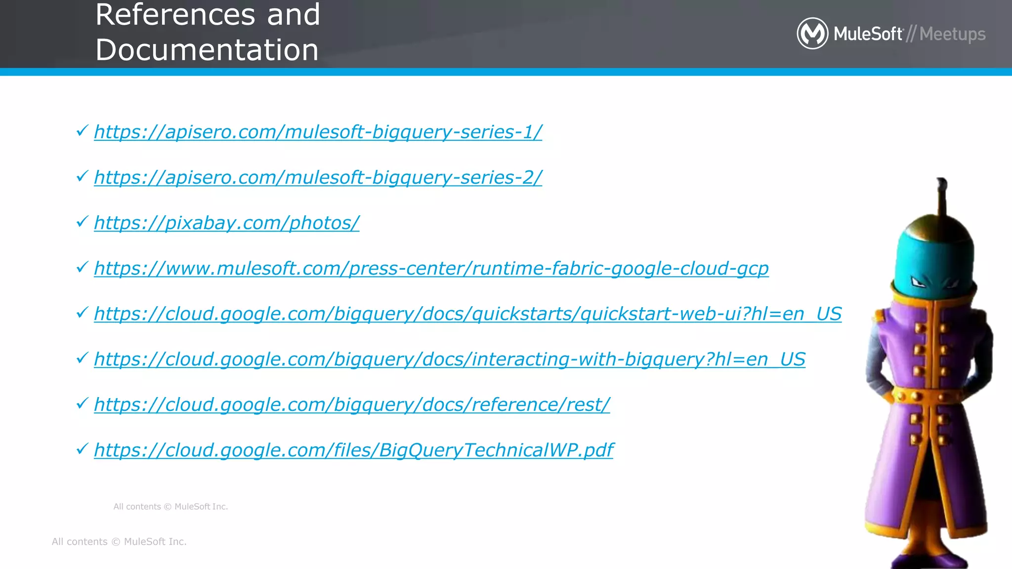 All contents © MuleSoft Inc.
All contents © MuleSoft Inc.
References and
Documentation
30
 https://apisero.com/mulesoft-bigquery-series-1/
 https://apisero.com/mulesoft-bigquery-series-2/
 https://pixabay.com/photos/
 https://www.mulesoft.com/press-center/runtime-fabric-google-cloud-gcp
 https://cloud.google.com/bigquery/docs/quickstarts/quickstart-web-ui?hl=en_US
 https://cloud.google.com/bigquery/docs/interacting-with-bigquery?hl=en_US
 https://cloud.google.com/bigquery/docs/reference/rest/
 https://cloud.google.com/files/BigQueryTechnicalWP.pdf
 