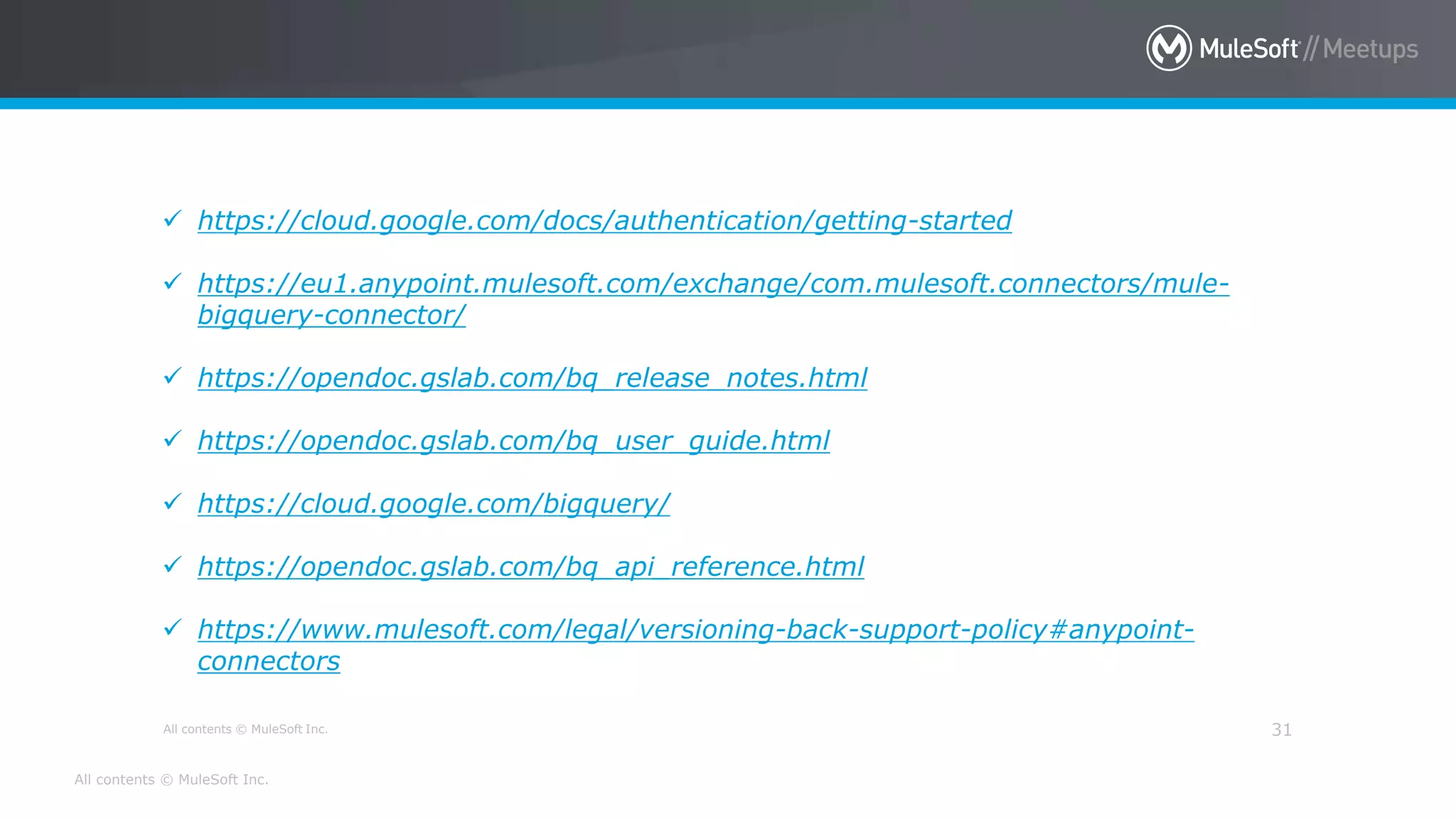 All contents © MuleSoft Inc.
All contents © MuleSoft Inc. 31
 https://cloud.google.com/docs/authentication/getting-started
 https://eu1.anypoint.mulesoft.com/exchange/com.mulesoft.connectors/mule-
bigquery-connector/
 https://opendoc.gslab.com/bq_release_notes.html
 https://opendoc.gslab.com/bq_user_guide.html
 https://cloud.google.com/bigquery/
 https://opendoc.gslab.com/bq_api_reference.html
 https://www.mulesoft.com/legal/versioning-back-support-policy#anypoint-
connectors
 