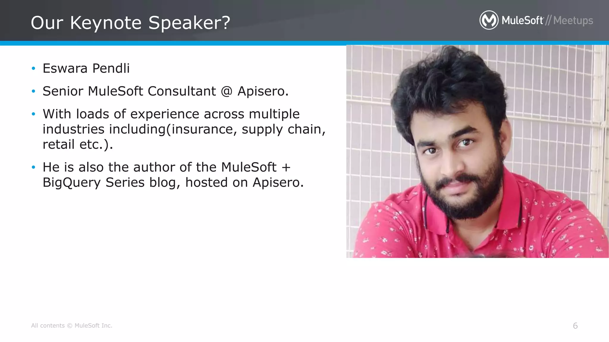 All contents © MuleSoft Inc.
Our Keynote Speaker?
6
• Eswara Pendli
• Senior MuleSoft Consultant @ Apisero.
• With loads of experience across multiple
industries including(insurance, supply chain,
retail etc.).
• He is also the author of the MuleSoft +
BigQuery Series blog, hosted on Apisero.
 