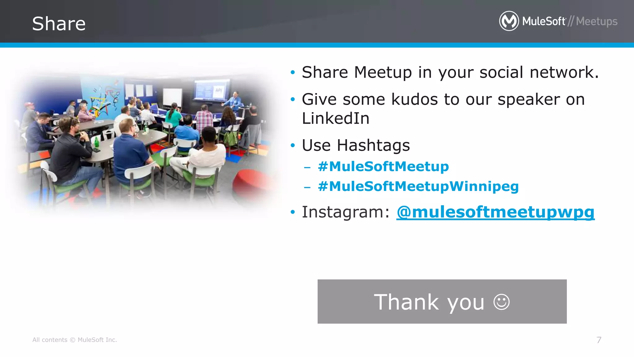 All contents © MuleSoft Inc.
Share
7
• Share Meetup in your social network.
• Give some kudos to our speaker on
LinkedIn
• Use Hashtags
– #MuleSoftMeetup
– #MuleSoftMeetupWinnipeg
• Instagram: @mulesoftmeetupwpg
Thank you 
 