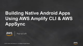 © 2018, Amazon Web Services, Inc. or its Affiliates. All rights reserved.
Building Native Android Apps
Using AWS Amplify CLI & AWS
AppSync
Pop-up Loft
 