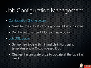 Job Conﬁguration Management
Conﬁguration Slicing plugin
  Great for the subset of conﬁg options that it handles
  Don’t want to extend it for each new option
Job DSL plugin
  Set up new jobs with minimal deﬁnition, using
  templates and a Groovy-based DSL
  Change the template once to update all the jobs that
  use it
 