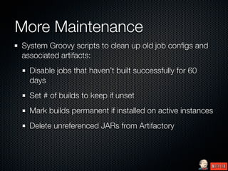 More Maintenance
System Groovy scripts to clean up old job conﬁgs and
associated artifacts:
  Disable jobs that haven’t built successfully for 60
  days
  Set # of builds to keep if unset
  Mark builds permanent if installed on active instances
  Delete unreferenced JARs from Artifactory
 