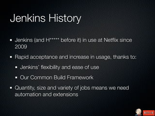 Jenkins History
 Jenkins (and H***** before it) in use at Netﬂix since
 2009
 Rapid acceptance and increase in usage, thanks to:
   Jenkins’ ﬂexibility and ease of use
   Our Common Build Framework
 Quantity, size and variety of jobs means we need
 automation and extensions
 