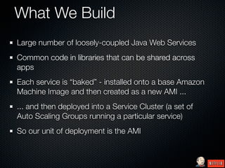 What We Build
Large number of loosely-coupled Java Web Services
Common code in libraries that can be shared across
apps
Each service is “baked” - installed onto a base Amazon
Machine Image and then created as a new AMI ...
... and then deployed into a Service Cluster (a set of
Auto Scaling Groups running a particular service)
So our unit of deployment is the AMI
 