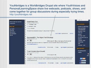 Youthbridges is a Worldbridges Drupal site where YouthVoices and PersonalLearningSpace share live webcasts, podcasts, shows, and come together for group discussions during especially trying times.  http://youthbridges.net 