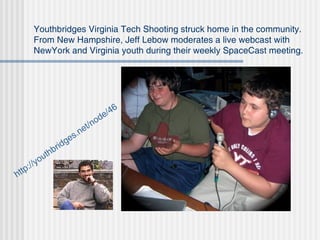 Youthbridges Virginia Tech Shooting struck home in the community. From New Hampshire, Jeff Lebow moderates a live webcast with NewYork and Virginia youth during their weekly SpaceCast meeting.  http: //youthbridges .net/node/46  