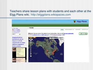 Teachers share lesson plans with students and each other at the Elgg Plans wiki.  http://elggplans.wikispaces.com 