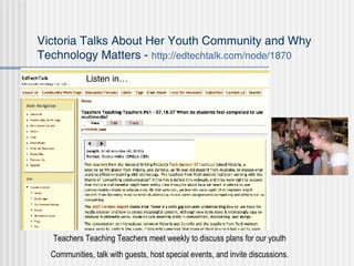 Victoria Talks About Her Youth Community and Why Technology Matters -  http://edtechtalk.com/node/1870 Teachers Teaching Teachers meet weekly to discuss plans for our youth Communities, talk with guests, host special events, and invite discussions. Listen in… 