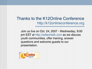 Thanks to the K12Online Conference http://k12onlineconference.org Join us live on Oct. 24, 2007 - Wednesday, 9:00 pm EST at  http://edtechtalk.com  as we discuss youth communities, offer training, answer questions and welcome guests to our presentation.  