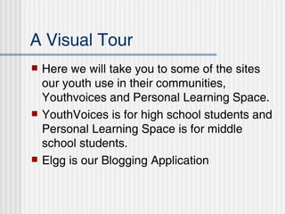 A Visual Tour Here we will take you to some of the sites our youth use in their communities, Youthvoices and Personal Learning Space.  YouthVoices is for high school students and Personal Learning Space is for middle school students.  Elgg is our Blogging Application 