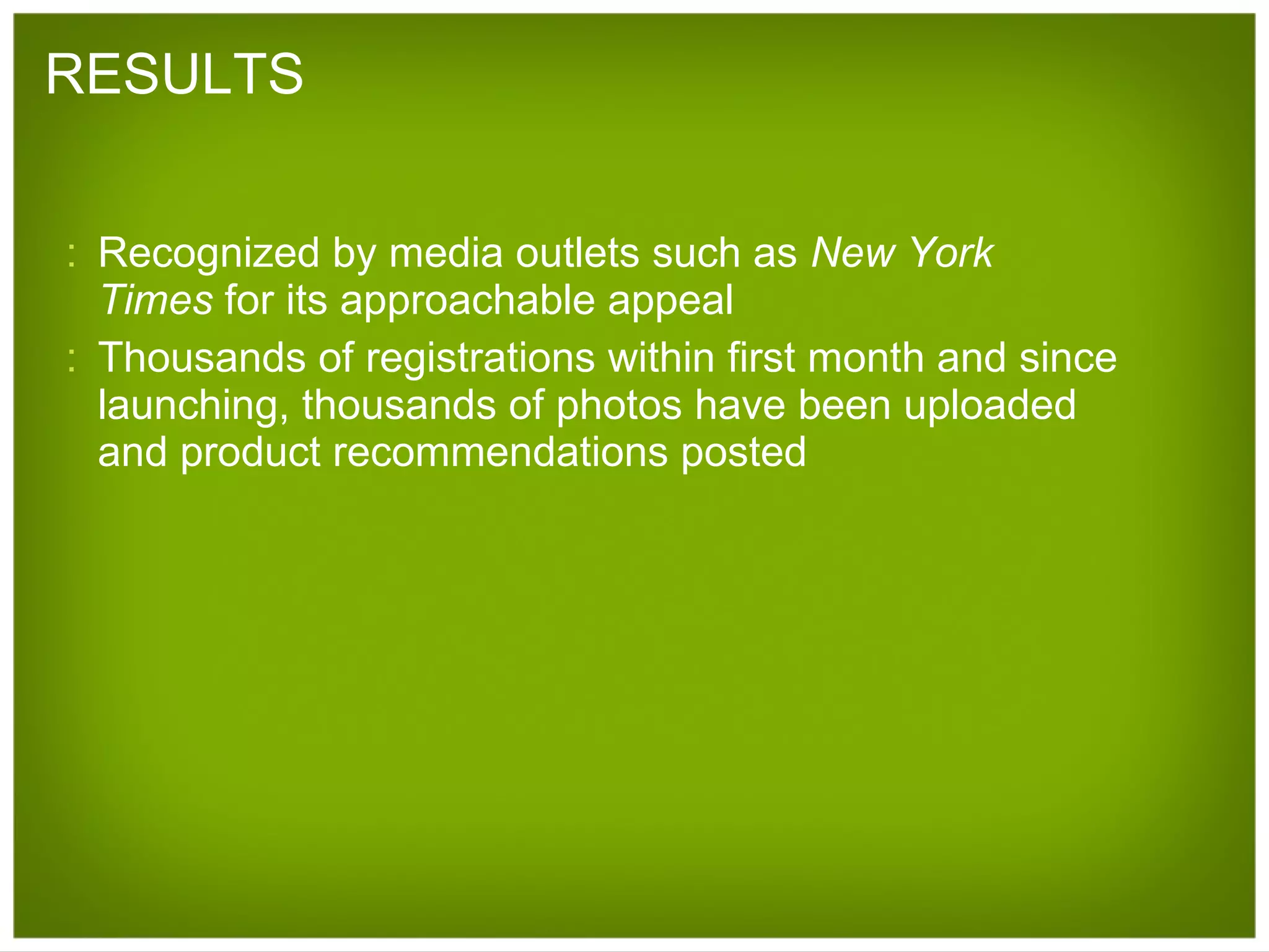 RESULTS Recognized by media outlets such as  New York Times  for its approachable appeal Thousands of registrations within first month and since launching, thousands of photos have been uploaded and product recommendations posted 