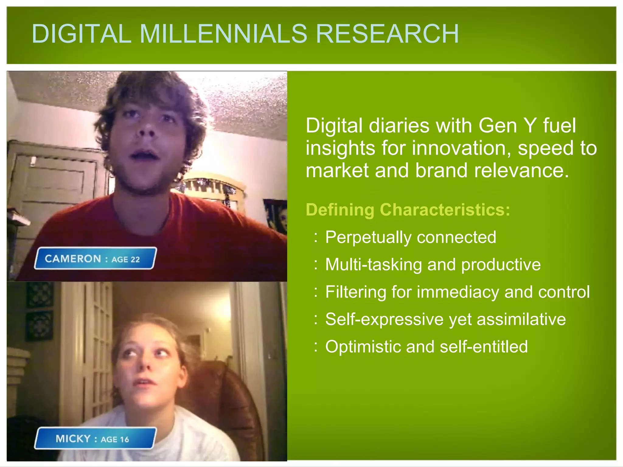DIGITAL MILLENNIALS RESEARCH Defining Characteristics: Perpetually connected Multi-tasking and productive Filtering for immediacy and control Self-expressive yet assimilative Optimistic and self-entitled Digital diaries with Gen Y fuel insights for innovation, speed to market and brand relevance. 