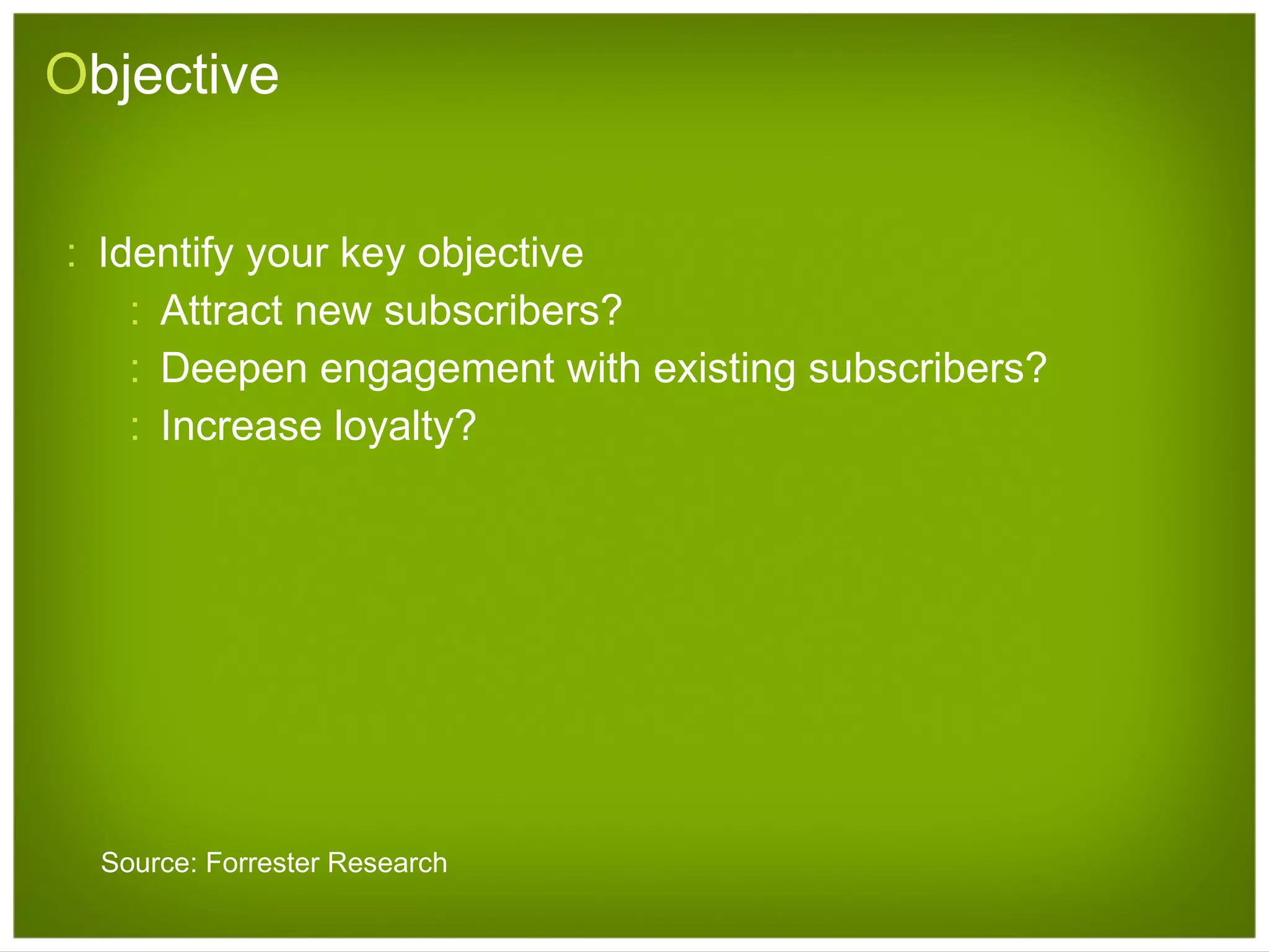 O bjective Identify your key objective Attract new subscribers? Deepen engagement with existing subscribers? Increase loyalty? Source: Forrester Research 