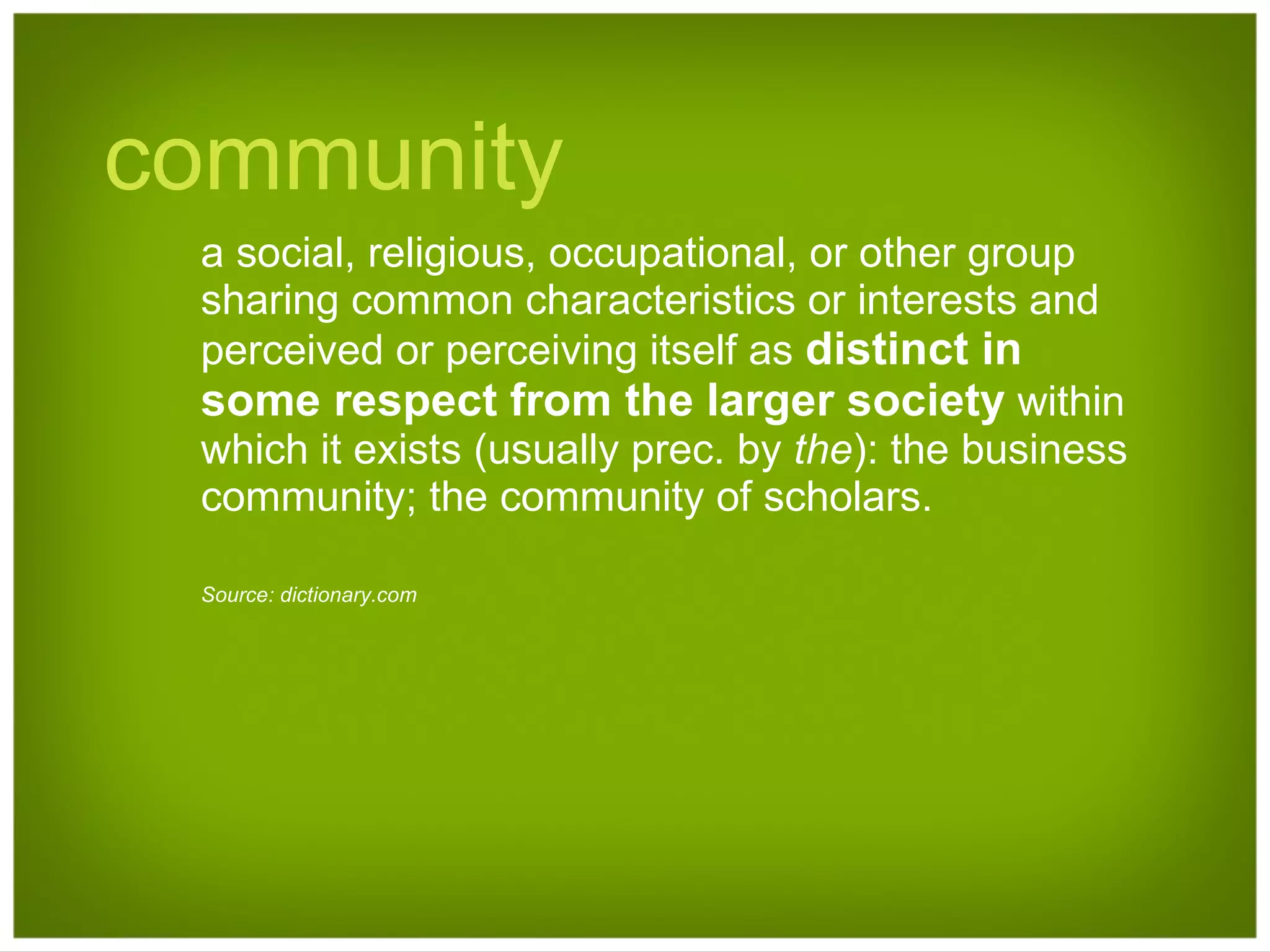 community a social, religious, occupational, or other group sharing common characteristics or interests and perceived or perceiving itself as  distinct in some respect from the larger society  within which it exists (usually prec. by  the ): the business community; the community of scholars.  Source: dictionary.com 