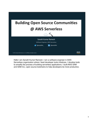 Hello I am Sanath Kumar Ramesh. I am a software engineer in AWS
Serverless organization where I lead developer tools initiatives. I develop tools
to simplify the process of building serverless applications. I built AWS SAM
and SAM CLI, open source toolchains to help developers be more productive.
1
 