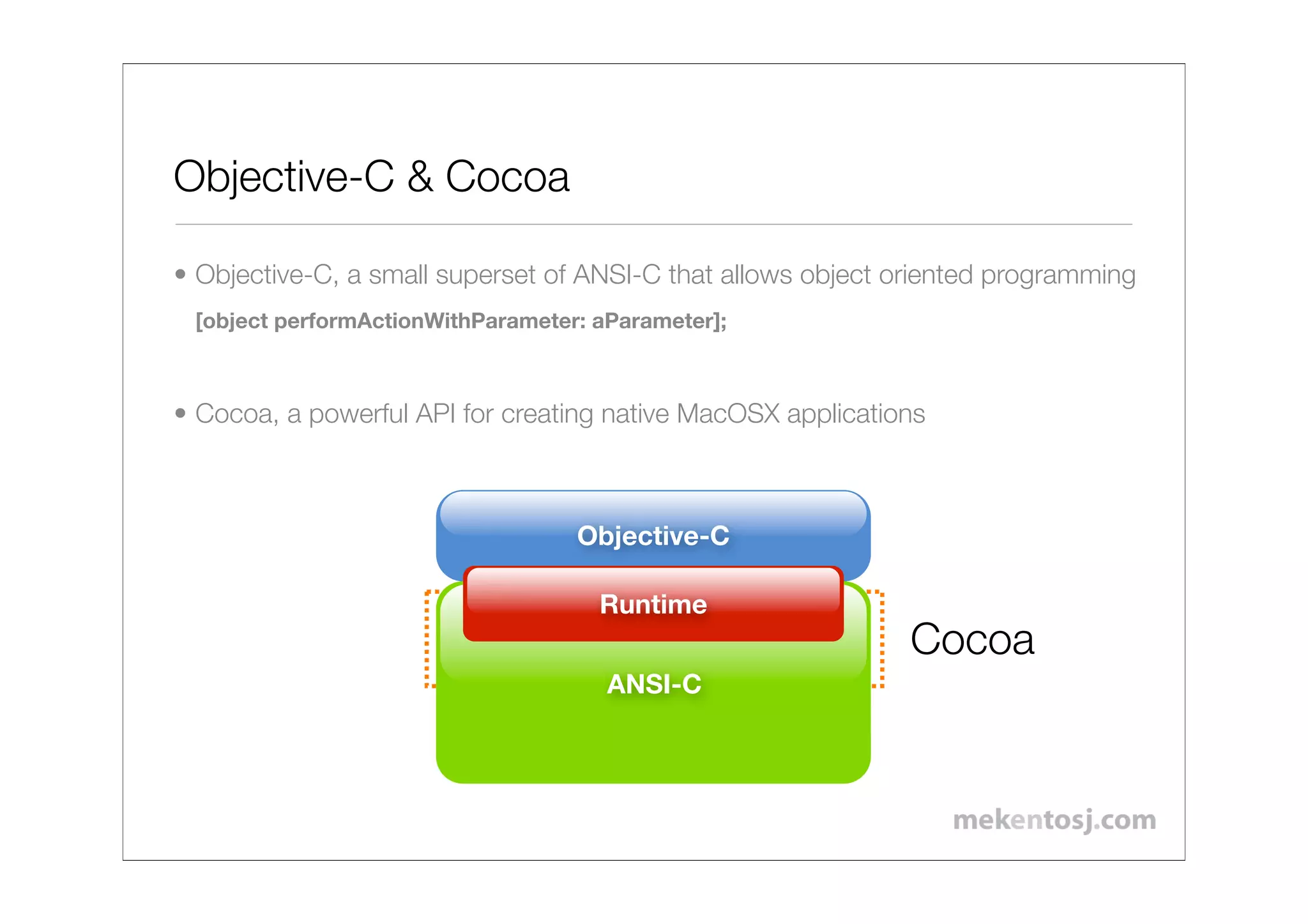 Objective-C & Cocoa

• Objective-C, a small superset of ANSI-C that allows object oriented programming
 [object performActionWithParameter: aParameter];



• Cocoa, a powerful API for creating native MacOSX applications



                                   Objective-C
                                    Aqua UI

                                  Runtime
                         Foundation       Appkit             Cocoa
                                      ANSI-C
                                 CoreFoundation
 