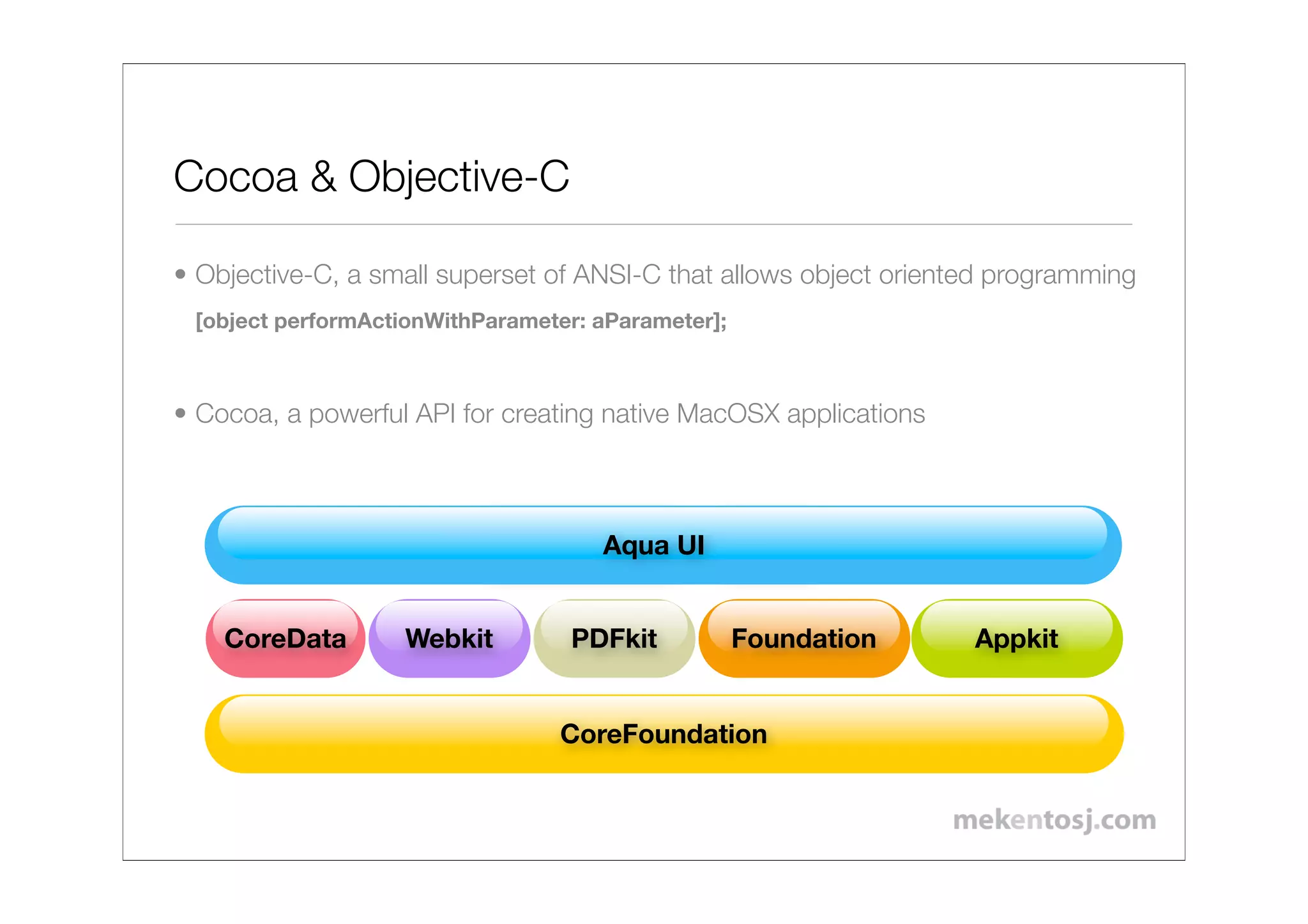Cocoa & Objective-C

• Objective-C, a small superset of ANSI-C that allows object oriented programming
 [object performActionWithParameter: aParameter];



• Cocoa, a powerful API for creating native MacOSX applications



                                     Aqua UI


    CoreData       Webkit         PDFkit            Foundation     Appkit


                                 CoreFoundation
 